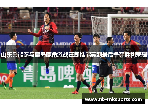 山东鲁能泰与鹿岛鹿角激战在即谁能笑到最后争夺胜利荣耀