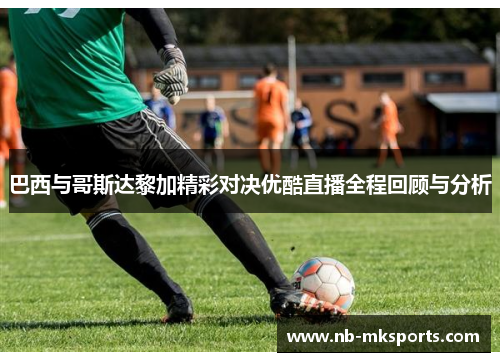 巴西与哥斯达黎加精彩对决优酷直播全程回顾与分析