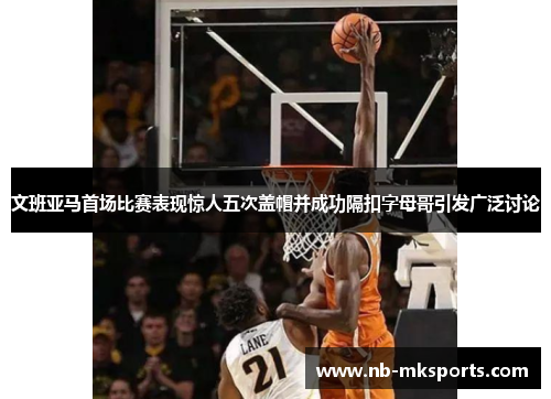 文班亚马首场比赛表现惊人五次盖帽并成功隔扣字母哥引发广泛讨论