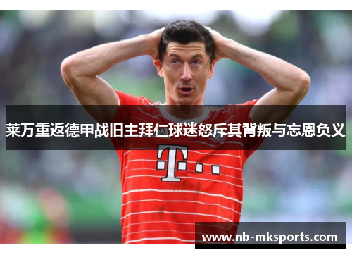 莱万重返德甲战旧主拜仁球迷怒斥其背叛与忘恩负义