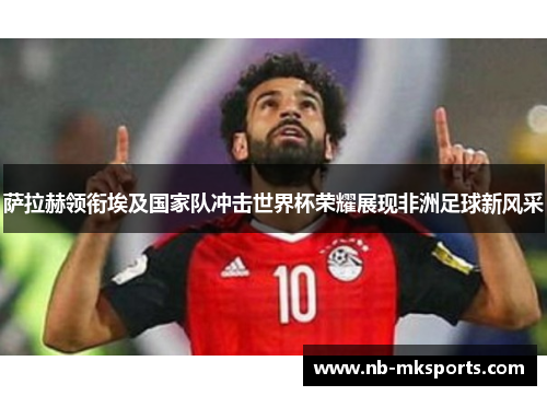 萨拉赫领衔埃及国家队冲击世界杯荣耀展现非洲足球新风采