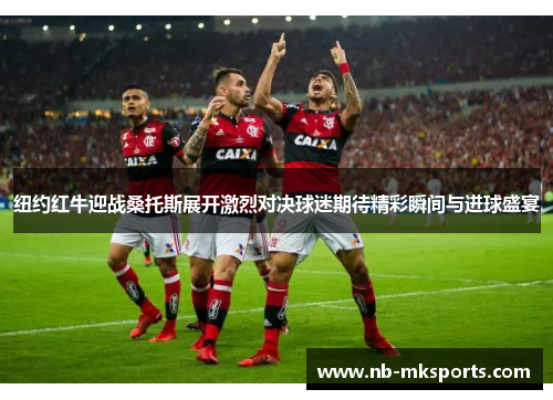 纽约红牛迎战桑托斯展开激烈对决球迷期待精彩瞬间与进球盛宴